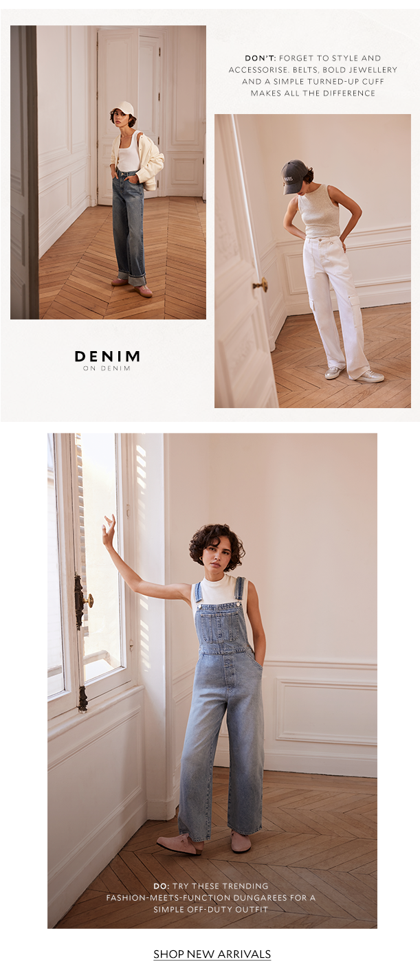  DON'T: FORGET TO STYLE AND ACCESSORISE. BELTS, BOLD JEWELLERY AND A SIMPLE TURNED-UP CUFF MAKES ALL THE DIFFERENCE. DO: TRY THESE TRENDING FASHION-MEETS-FUNCTION DUNGAREES FOR A SIMPLE OFF-DUTY OUTFIT. SHOP NEW ARRIVALS. 