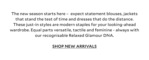 The new season starts here –  expect statement blouses, jackets that stand the test of time and dresses that do the distance. These just-in styles are modern staples for your looking-ahead wardrobe. Equal parts versatile, tactile and feminine - always with our recognisable Relaxed Glamour DNA.  SHOP NEW ARRIVALS.