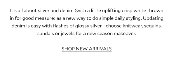 It’s all about silver and denim (with a little uplifting crisp white thrown in for good measure) as a new way to do simple daily styling. Updating denim is easy with flashes of glossy silver - choose knitwear, sequins, sandals or jewels for a new-season makeover. SHOP NEW ARRIVALS  