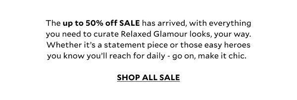 The up to 50% off SALE has arrived, with everything you need to curate Relaxed Glamour looks, your way. Whether it’s a statement piece or those easy heroes you know you’ll reach for daily - go on, make it chic.  SHOP ALL SALE