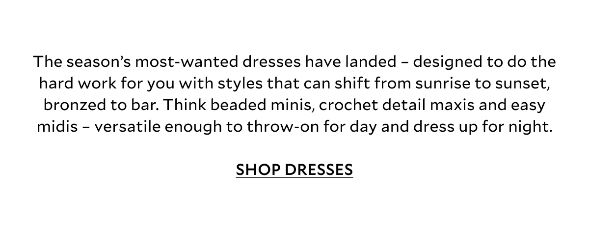 The season’s most-wanted styles have landed – designed to do the hard work for you with styles that can shift from sunrise to sunset, bronzed to bar. Think beaded minis, crochet detail maxis and easy midis – versatile enough to throw-on for day and dressed up for night.