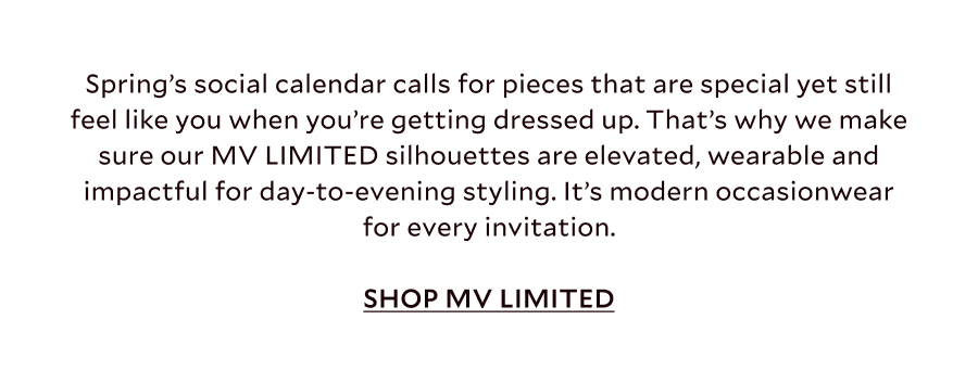 Spring’s social calendar calls for pieces that are special yet still feel like you when you’re getting dressed up. That’s why we make sure our MV LIMITED silhouettes are elevated, wearable and impactful for day-to-evening styling. It’s modern occasionwear for every invitation. SHOP MV LIMITED
