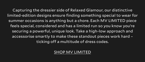 Capturing the dressier side of Relaxed Glamour, our distinctive limited-edition designs ensure finding something special to wear for summer occasions is anything but a chore. Each MV LIMITED piece feels special, considered and has a limited run so you know you’re securing a powerful, unique look. Take a high-low approach and accessorise smartly to make these standout pieces work hard – ticking off a multitude of dress codes.  SHOP MV LIMITED.