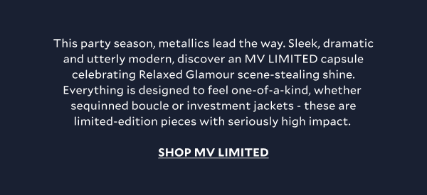 This party season, metallics lead the way. Sleek, dramatic and utterly modern, discover an MV LIMITED capsule celebrating Relaxed Glamour scene-stealing shine. Everything is designed to feel one-of-a-kind, whether  sequinned boucle or investment jackets - these are limited-edition pieces with seriously high impact. SHOP MV LIMITED