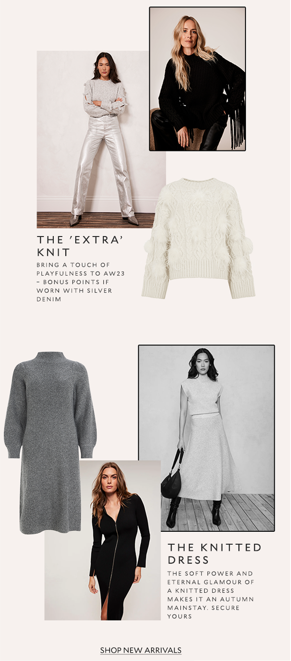 The 'Extra’ Knit. Bring a touch of playfulness to AW23 – bonus points if worn with silver denim. The Knitted Dress. The soft power and eternal glamour of a knitted dress makes it an autumn mainstay. Secure yours. SHOP NEW ARRIVALS.