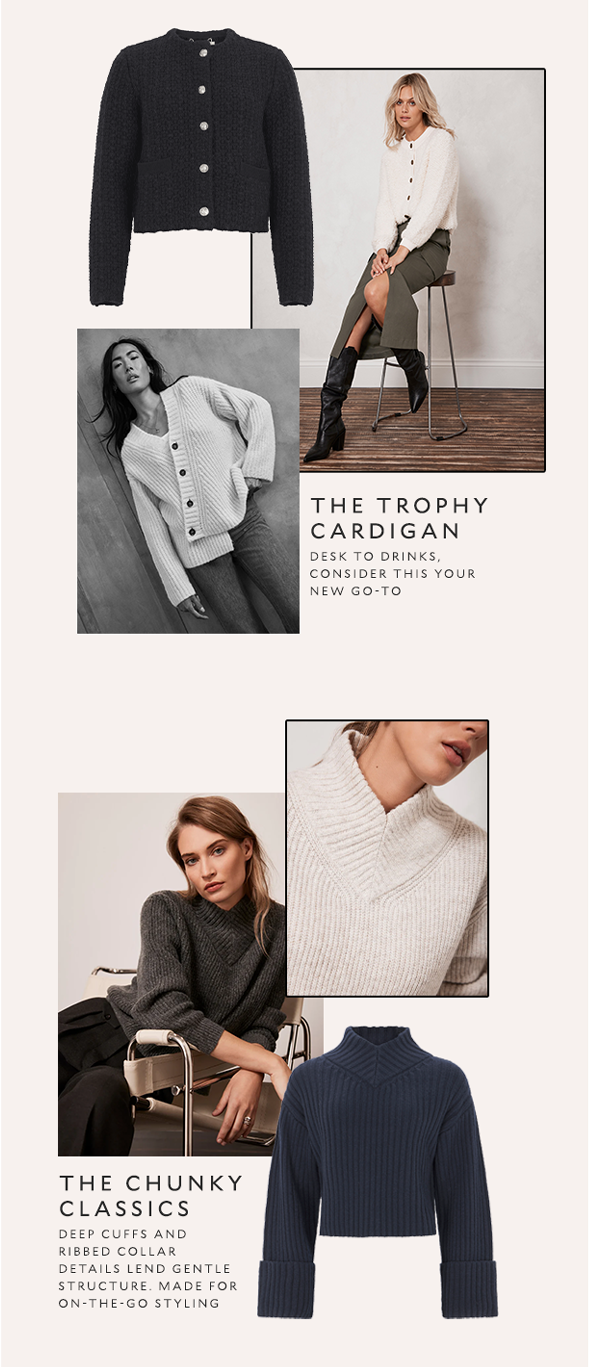 The Trophy Cardigan. Desk to drinks, consider this your new go-to. The Chunky Classics. Deep cuffs and ribbed collar details lend gentle structure. Made for on-the-go styling.