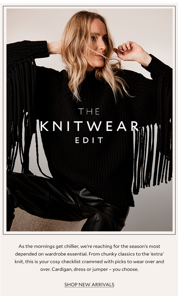 The Knitwear Edit. As the mornings get chillier, we’re reaching for the season’s most depended on wardrobe essential. From chunky classics to the 'extra' knit, this is your cosy checklist crammed with picks to wear over and over. Cardigan, dress or jumper – you choose.  SHOP NEW ARRIVALS 