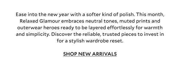 Ease into the new year with a softer kind of polish. This month, Relaxed Glamour embraces calm monochromes, making getting dressed right now all that bit easier. Discover reliable, trusted pieces to invest in for a new year wardrobe reset.	SHOP NEW ARRIVALS