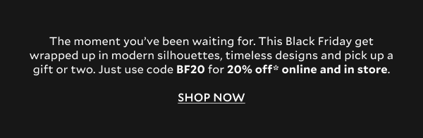 The moment you’ve been waiting for. This Black Friday get wrapped up in modern silhouettes, timeless designs and pick up a gift or two. Just use code BF20 for 20% off* online and in store. SHOP NOW