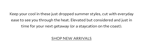 Keep your cool in these just dropped summer styles, cut with everyday ease to see you through the heat. Elevated but considered and just in time for your next getaway (or a staycation on the coast). SHOP NEW ARRIVALS.