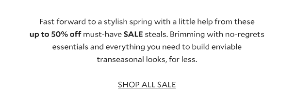 Fast forward to a stylish spring with a little help from these up to 50% off must-have SALE steals. Brimming with no-regrets essentials and everything you need to build enviable transeasonal looks, for less. SHOP ALL SALE. 