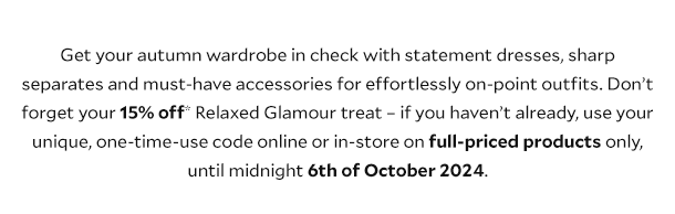 Get your autumn wardrobe in check with statement dresses, sharp separates and must-have accessories for effortlessly on-point outfits. Don’t forget your 15% off* Relaxed Glamour treat – if you haven’t already, use your unique, one-time-use code online or in-store on full priced products until midnight on 6th of October 2024.