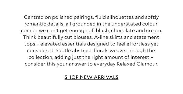 Centred on polished pairings, fluid silhouettes and softly romantic details, all grounded in the understated colour combo we can’t get enough of: blush, chocolate and cream. Think beautifully cut blouses, a crinkle halter two-piece, A-line skirts and modern one-shoulder styles – elevated essentials designed to feel effortless yet considered. Subtle abstract florals weave through the collection, adding just the right amount of interest – consider this your answer to everyday Relaxed Glamour.	SHOP NEW ARRIVALS