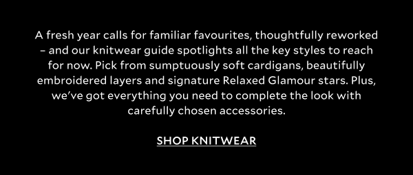 A fresh year calls for familiar favourites, thoughtfully reworked – and our knitwear guide spotlights all the key styles to reach for now. Pick from sumptuously soft cardigans to beautifully embroidered layers and signature Relaxed Glamour stars. Plus, we got everything you need to complete the look with carefully chosen accessories. SHOP KNITWEAR