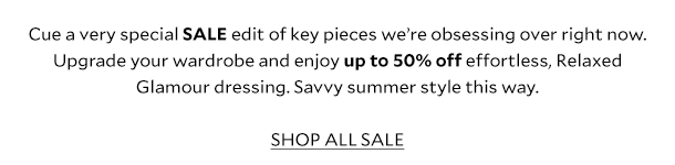 Cue a very special SALE edit of key pieces we're obsessing over right now. Upgrade your wardrobe and enjoy up to 50% off effortless, Relaxed Glamour dressing. Savvy summer style this way. SHOP ALL SALE