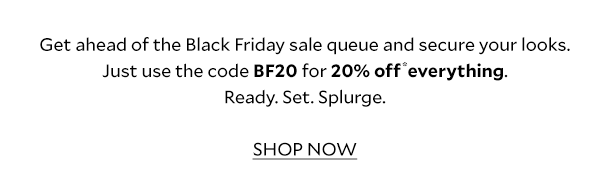 Get ahead of the Black Friday sale queue and secure your looks. Just use the code BF20 for 20% off* online and in store. Ready. Set. Splurge. SHOP NOW. 