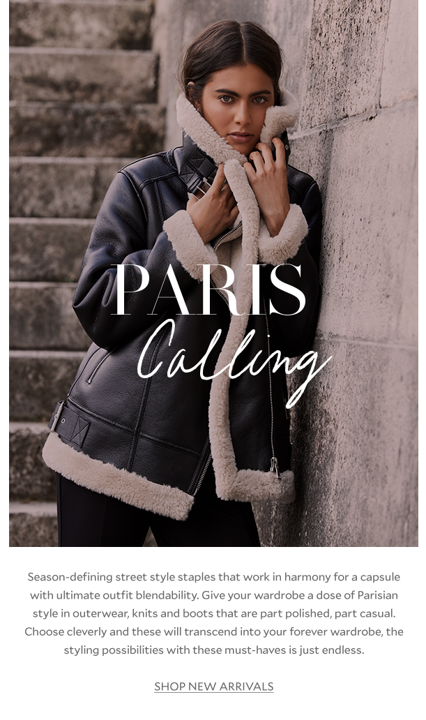 Paris Calling. Season-defining street style staples that work in harmony for a capsule with ultimate outfit blendability. Give your wardrobe a dose of Parisian style in outerwear, knit and boots that are part polished, part casual. Choose cleverly and these will transcend into your forever wardrobe, the styling possibilities with these must-haves is just endless. SHOP NEW ARRIVALS 