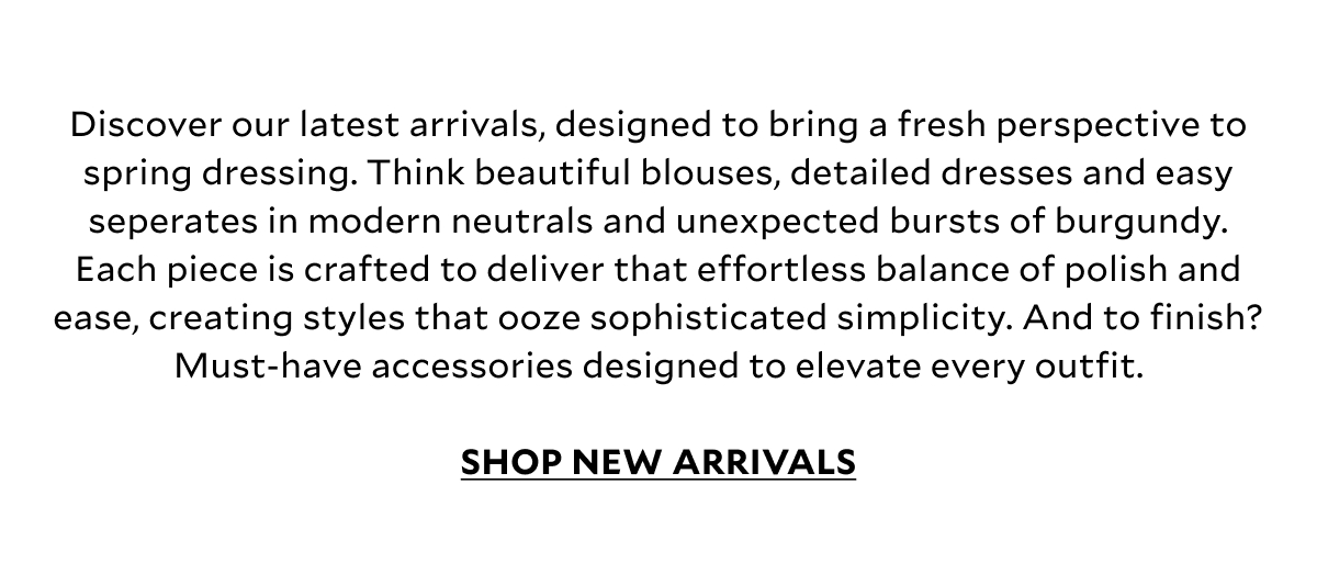 Discover our latest arrivals, designed to bring a fresh perspective to spring dressing. Think beautiful blouses, detailed dresses and easy seperates in modern neutrals and unexpected bursts of burgundy. Whilst delicate textures and broderie detailing add depth without overpowering. Each piece is crafted to deliver that effortless balance of polish and ease, creating styles that ooze sophisticated simplicity. And to finish? Must-have accessories designed to elevate every outfit. SHOP NEW ARRIVALS