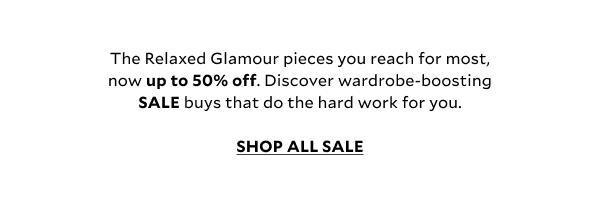 The Relaxed Glamour pieces you reach for most, now up to 50% off. Discover wardrobe-boosting SALE buys that do the hard work for you.        SHOP ALL SALE  