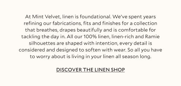 At Mint Velvet, linen is foundational. We’ve spent years refining our fabrications, fits and finishes for a collection that breathes, drapes beautifully and is comfortable for tackling the day in. All our 100% linen, linen-rich and Ramie silhouettes are shaped with intention, every detail is considered and designed to soften with wear. So all you have to worry about is living in your linen all season long.  