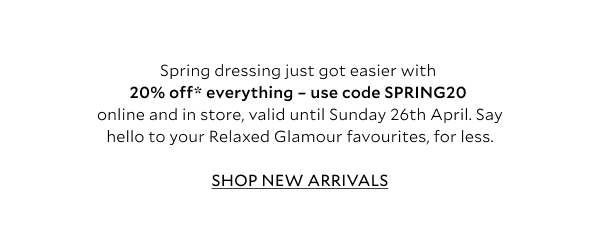 Spring dressing just got easier with 20% off* everything – use code SPRING20 online and instore, valid until Sunday 26th April. Say hello to your Relaxed Glamour favourites, for less. 