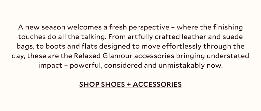 A new season welcomes a fresh perspective – where the finishing touches do all the talking. From artfully crafted leather and suede bags, to boots and flats designed to move effortlessly through the day, these are the Relaxed Glamour accessories bringing understated impact. Add resin jewellery and a subtle western undercurrent for details that feel powerful, considered and unmistakably now.