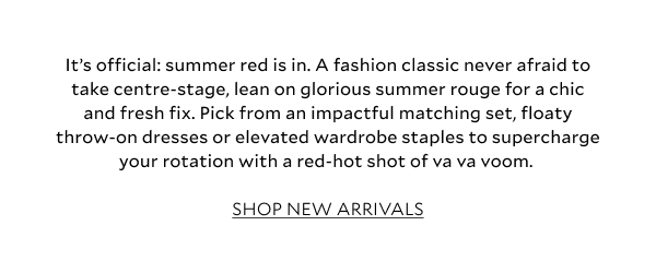 It’s official: summer red is in. A fashion classic never afraid to take centre-stage, lean on glorious summer rouge for a chic and fresh fix. Pick from an impactful matching set, floaty throw-on dresses or elevated staples to supercharge your wardrobe with a red-hot shot of va va voom.  SHOP NEW ARRIVALS