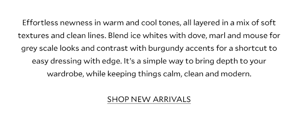 Effortless newness in warm and cool grey tones, all layered in a mix of soft textures and clean lines. Blend ice whites with dove, marl and mouse for grey scale looks and a shortcut to easy dressing with edge. It’s an simply way to bring depth to your wardrobe, while keeping things calm, clean and modern.	 SHOP NEW ARRIVALS