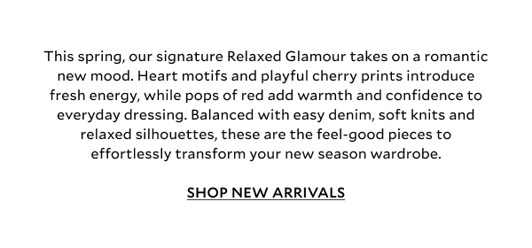 This spring, our signature Relaxed Glamour takes on a romantic new mood. Heart motifs and playful cherry prints introduce fresh energy, while pops of cherry red add warmth and confidence to everyday dressing. Balanced with easy denim, soft knits and relaxed silhouettes, these are the feel-good pieces to effortlessly transform your new season wardrobe. SHOP NEW ARRIVALS