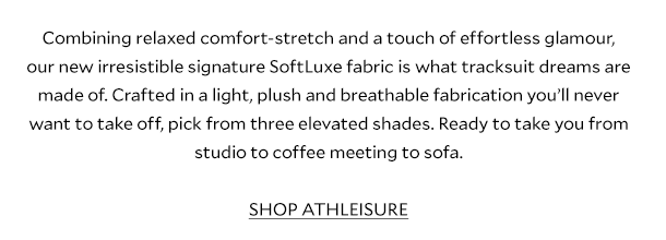 Combining relaxed comfort-stretch and a touch of effortless glamour, our new irresistible signature SoftLuxe fabric is what tracksuit dreams are made of. Crafted in a light, plush and breathable fabrication you’ll never want to take off, pick from three elevated shades. Ready to take you from studio to coffee meeting to sofa. 