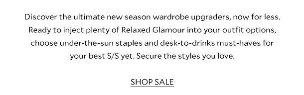 Discover the ultimate new season wardrobe upgraders, now for less. Ready to inject plenty of Relaxed Glamour into your outfit options, choose under-the-sun staples and desk-to-drinks must-haves for your best S/S yet. Secure the styles you love. SHOP SALE 