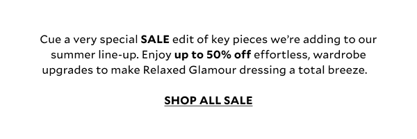 Cue a very special SALE edit of key pieces we’re adding to our summer line-up. Enjoy up to 50% off effortless, wardrobe upgrades to make Relaxed Glamour dressing a total breeze.  SHOP ALL SALE