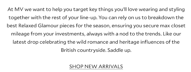 At MV we want to help you target key things you’ll love wearing and styling together with the rest of your line-up. You can rely on us to breakdown the best Relaxed Glamour pieces for the season, ensuring you secure max closet mileage from your investments, always with a nod to the trends. Like our latest drop celebrating the wild romance and heritage influences of the British countryside. Saddle up. SHOP NEW ARRIVALS.