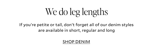 We do leg lengths. If you're petite or tall, don't forget all of our denim styles are available in short, regular and long. SHOP JEANS.