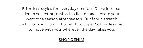 Effortless styles for everyday comfort. Delve into our denim collection, crafted to flatter and elevate your wardrobe season after season – with our fabric stretch portfolio, from Comfort Stretch to Super Soft. Designed to move with you, wherever the day takes you. SHOP JEANS.