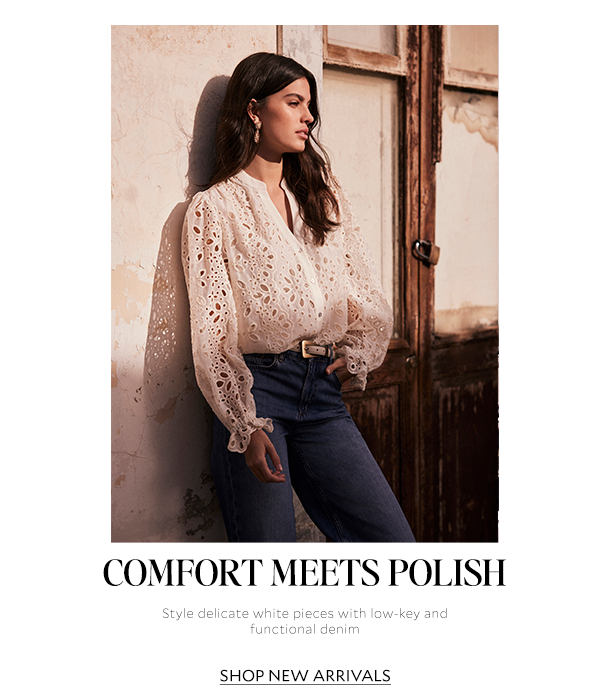 COMFORT MEETS POLISH. Style delicate white pieces with low-key and functional denim. SHOP NEW ARRIVALS