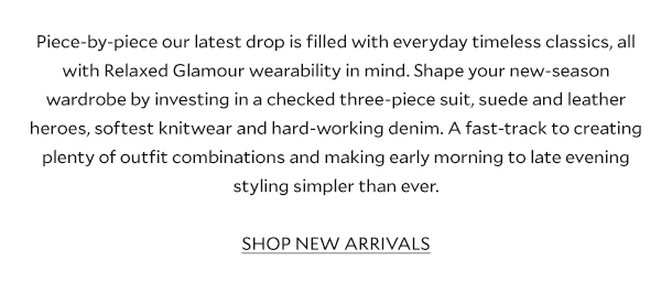 Piece-by-piece our latest drop is filled with everyday timeless classics, all with Relaxed Glamour wearability in mind. Shape your autumn wardrobe by investing in a checked three-piece suit, suede and leather heroes, softest knitwear and hard-working denim. A fast-track to creating plenty of outfit combinations and making early morning to late evening styling simpler than ever. SHOP NEW ARRIVALS.
