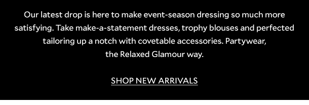 Our latest drop is here to make event-season dressing so much more satisfying. Take make-a-statement dresses, trophy blouses and perfected tailoring up a notch with covetable accessories. Partywear, the Relaxed Glamour way. SHOP NEW ARRIVALS