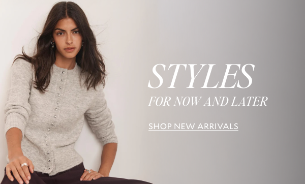 STYLES FOR NOW AND LATER. SHOP NEW ARRIVALS 