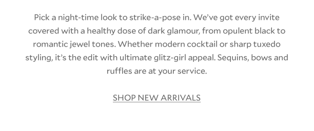 Pick a night-time look to strike-a-pose in. We’ve got every invite covered with a healthy dose of dark glamour, from opulent black to romantic jewel tones. Whether modern cocktail or sharp tuxedo styling, it’s the edit with ultimate glitz-girl appeal. Sequins, bows and ruffles are at your service. SHOP NEW ARRIVALS