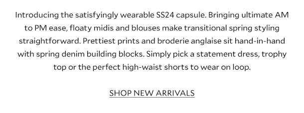 Introducing the satisfyingly wearable SS24 capsule. Bringing ultimate AM to PM ease, floaty midis and blouses make transitional spring styling straightforward. Prettiest prints and broderie anglaise sit hand-in-hand with spring denim building blocks. Simply pick a statement dress, trophy top or the perfect high-waist shorts to wear on loop.  SHOP NEW ARRIVALS