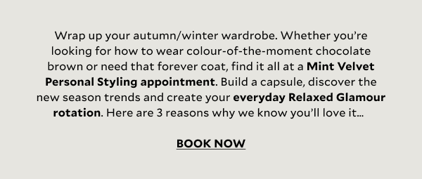 Wrap up your autumn/winter wardrobe. Whether you’re looking for how to wear colour-of-the-moment chocolate brown or need that forever coat, find it all at a Mint Velvet Personal Styling appointment. Build a capsule, discover the new season trends and create your everyday Relaxed Glamour rotation. Here are 3 reasons why we know you’ll love it…  