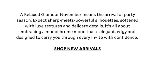 A Relaxed Glamour November means the arrival of party season. Expect sharp-meets-powerful silhouettes, softened with luxe textures and delicate details. It’s all about embracing a monochrome mood that’s elegant, edgy and designed to carry you through every invite with confidence. SHOP NEW ARRIVALS
