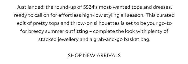 Just landed: the round-up of SS24’s most-wanted tops and dresses, ready to call on for effortless high-low styling all season. This curated edit of pretty tops and throw-on silhouettes are set to be your go-to for breezy summer outfitting – complete the look with plenty of stacked jewellery and a grab-and-go basket bag. SHOP NEW ARRIVALS.