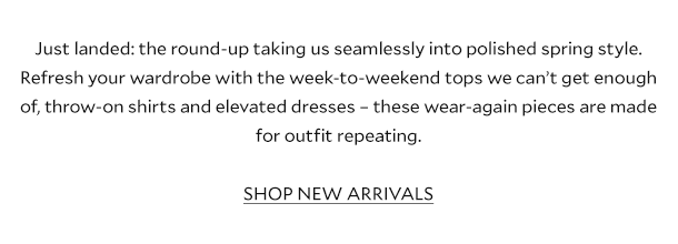 Just landed: the round-up taking us seamlessly into polished spring style. Refresh your wardrobe with the week-to-weekend tops we can’t get enough of, throw-on shirts and elevated dresses – these wear-again pieces are made for outfit repeating.        SHOP NEW ARRIVALS 