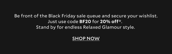 Be front of the Black Friday sale queue and secure your wishlist. Just use code BF20 for 20% off*.   Stand by for endless Relaxed Glamour style.   SHOP NOW