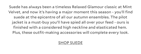 Suede has always been a timeless Relaxed Glamour classic at Mint Velvet, and now it’s having a major moment this season - you’ll find suede at the epicentre of all our autumn ensembles. The pilot jacket is a must-buy you’ll have spied all over your feed - ours is finished with a considered high neckline and elasticated hem. Plus, these outfit-making accessories will complete every look. SHOP SUEDE.