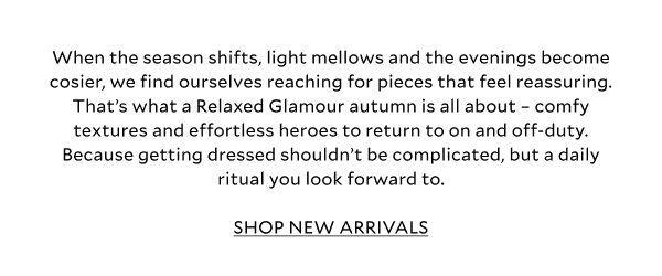 When the season shifts, light mellows and the evenings become cosier, we find ourselves reaching for pieces that feel reassuring. That’s what a Relaxed Glamour autumn is all about – comfy textures and effortless heroes to return to on and off-duty. Because getting dressed shouldn’t be complicated, but a daily ritual you look forward to. SHOP NEW ARRIVALS 