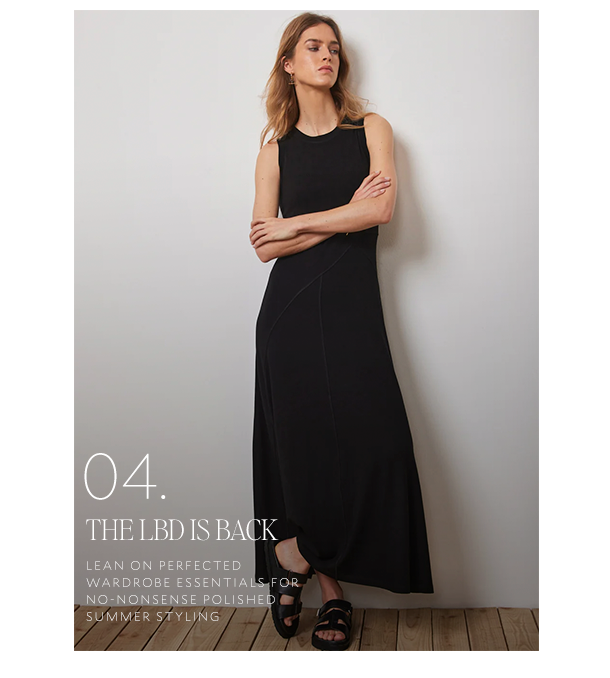 04. THE LBD IS BACK. LEAN ON PERFECTED WARDROBE ESSENTIALS FOR NO-NONSENSE POLISHED SUMMER STYLING. 