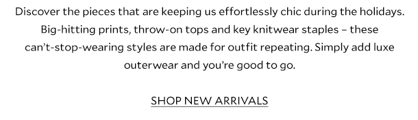 Discover the pieces that are keeping us effortlessly chic during the holidays. Big-hitting prints, throw-on tops and key knitwear staples – these can’t-stop-wearing styles are made for outfit repeating. Simply add luxe outerwear and you’re good to go. SHOP NEW ARRIVALS. 